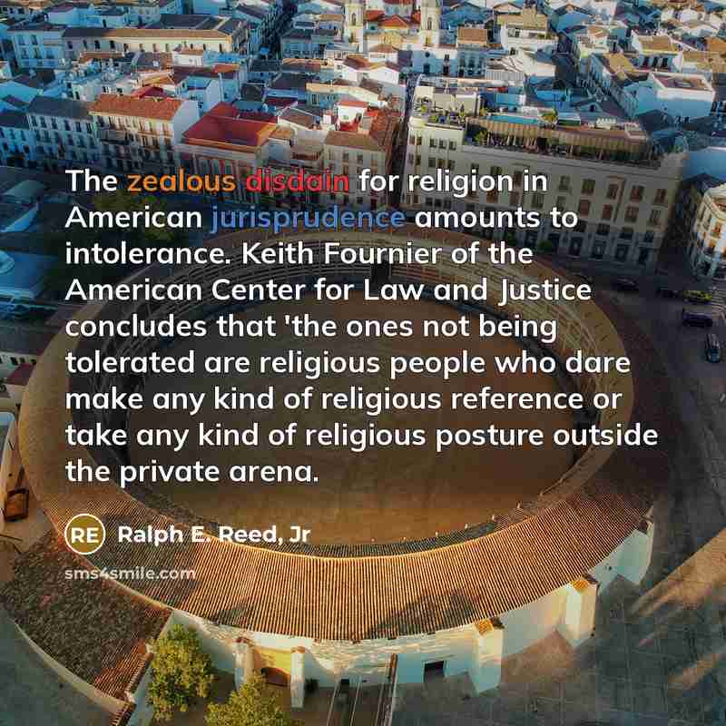 “The zealous disdain for religion in American jurisprudence amounts to intolerance. Keith Fournier of the American Center for Law and Justice concludes that 'the ones not being tolerated are religious people who dare make any kind of religious reference or take any kind of religious posture outside…” quote by Ralph E. Reed, Jr