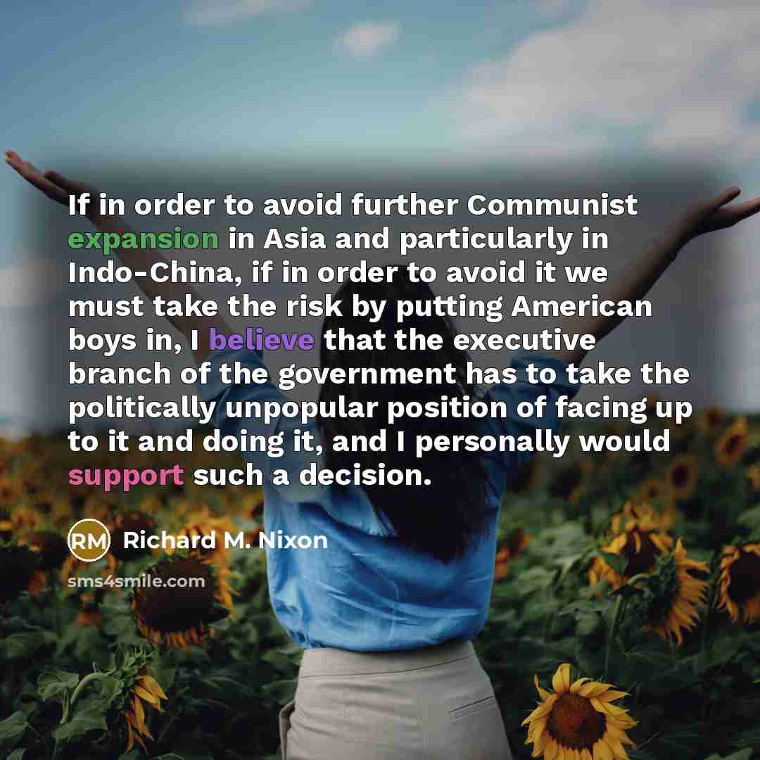 “If in order to avoid further Communist expansion in Asia and particularly in Indo-China, if in order to avoid it we must take the risk by putting American boys in, I believe that the executive branch of the government has to take the politically unpopular position of facing up to it and doing it…” quote by Richard M. Nixon