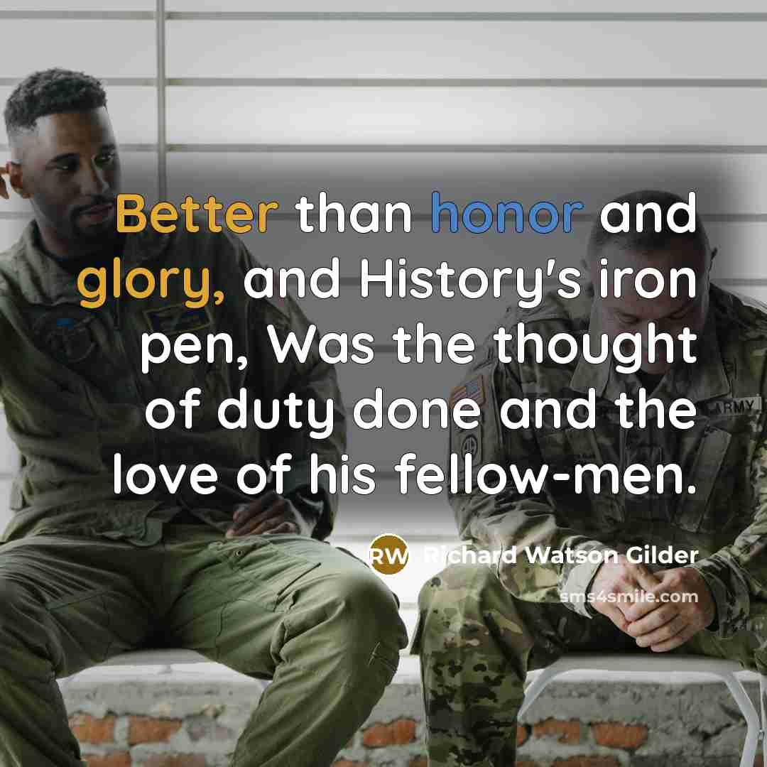 “Better than honor and glory, and History's iron pen, Was the thought of duty done and the love of his fellow-men.” quote by Richard Watson Gilder