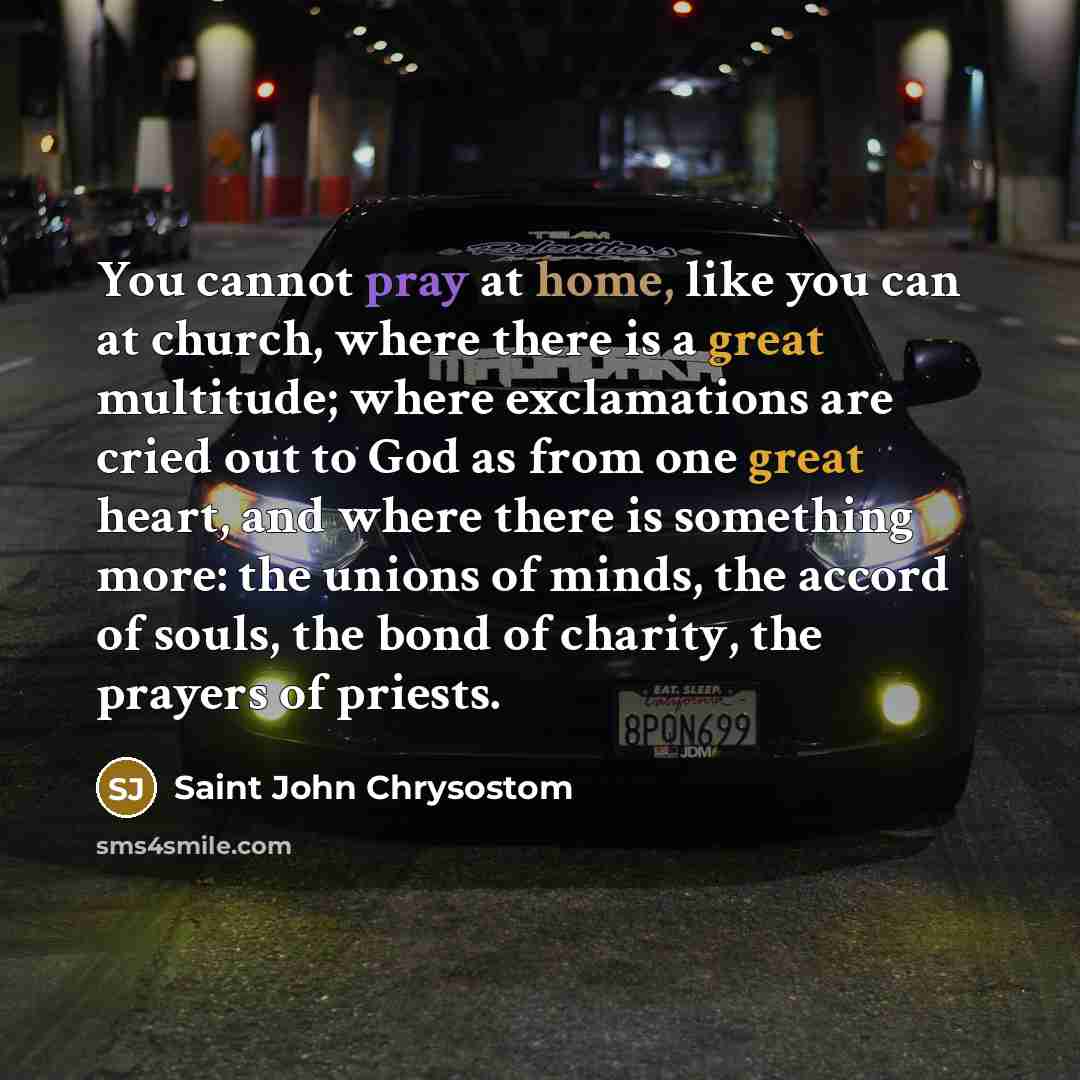 “You cannot pray at home, like you can at church, where there is a great multitude; where exclamations are cried out to God as from one great heart, and where there is something more: the unions of minds, the accord of souls, the bond of charity, the prayers of priests.” quote by Saint John Chrysostom