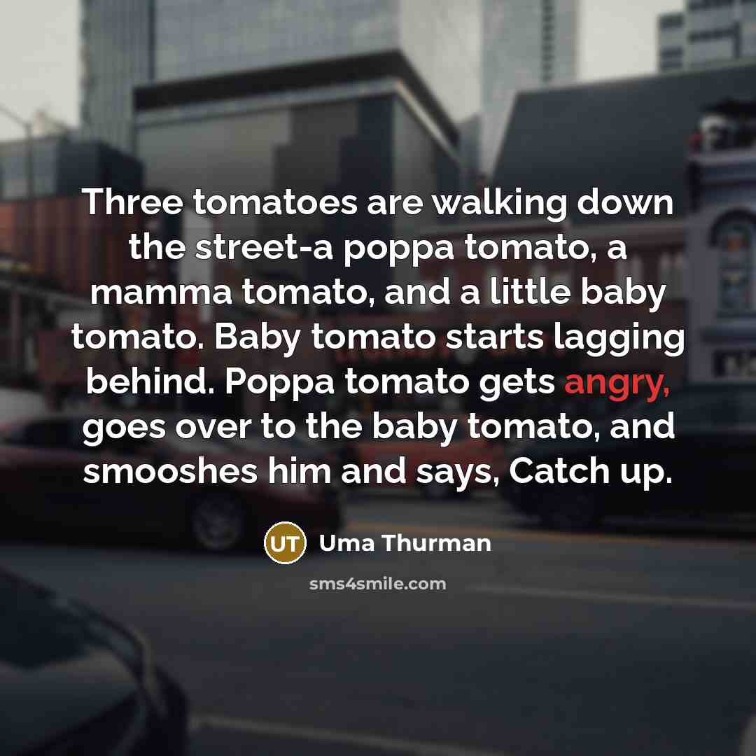 “Three tomatoes are walking down the street-a poppa tomato, a mamma tomato, and a little baby tomato. Baby tomato starts lagging behind. Poppa tomato gets angry, goes over to the baby tomato, and smooshes him and says, Catch up.” quote by Uma Thurman