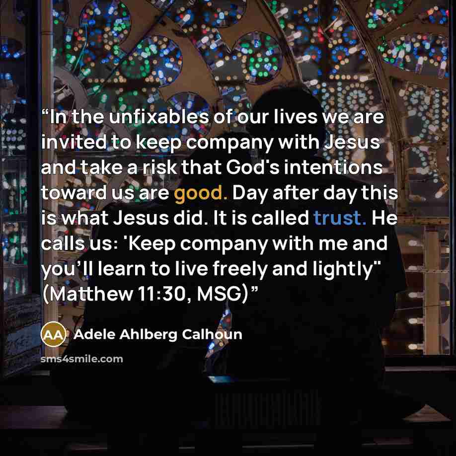 “In the unfixables of our lives we are invited to keep company with Jesus and take a risk that God's intentions toward us are good. Day after day this is what Jesus did. It is called trust. He calls us: 'Keep company with me and you'll learn to live freely and lightly" (Matthew 11:30, MSG)” quote by Adele Ahlberg Calhoun