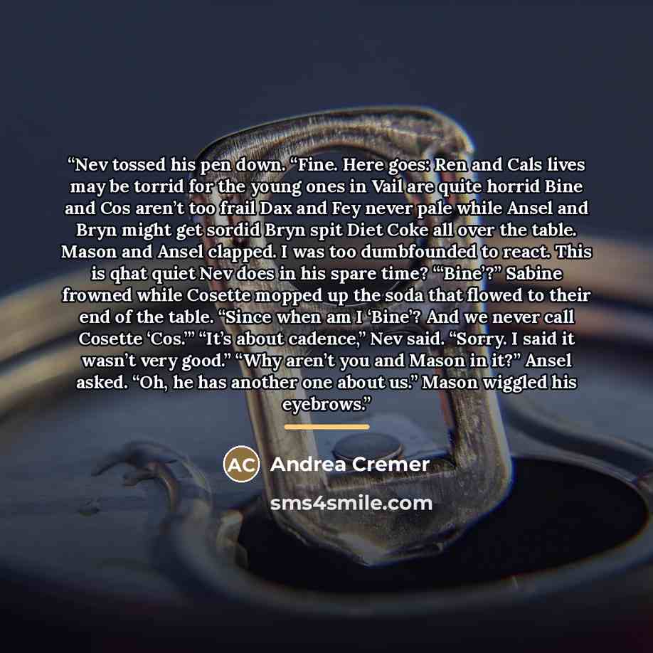 “Nev tossed his pen down. “Fine. Here goes: Ren and Cals lives may be torrid for the young ones in Vail are quite horrid Bine and Cos aren’t too frail Dax and Fey never pale while Ansel and Bryn might get sordid Bryn spit Diet Coke all over the table. Mason and Ansel clapped. I was too dumbfounded…” quote by Andrea Cremer