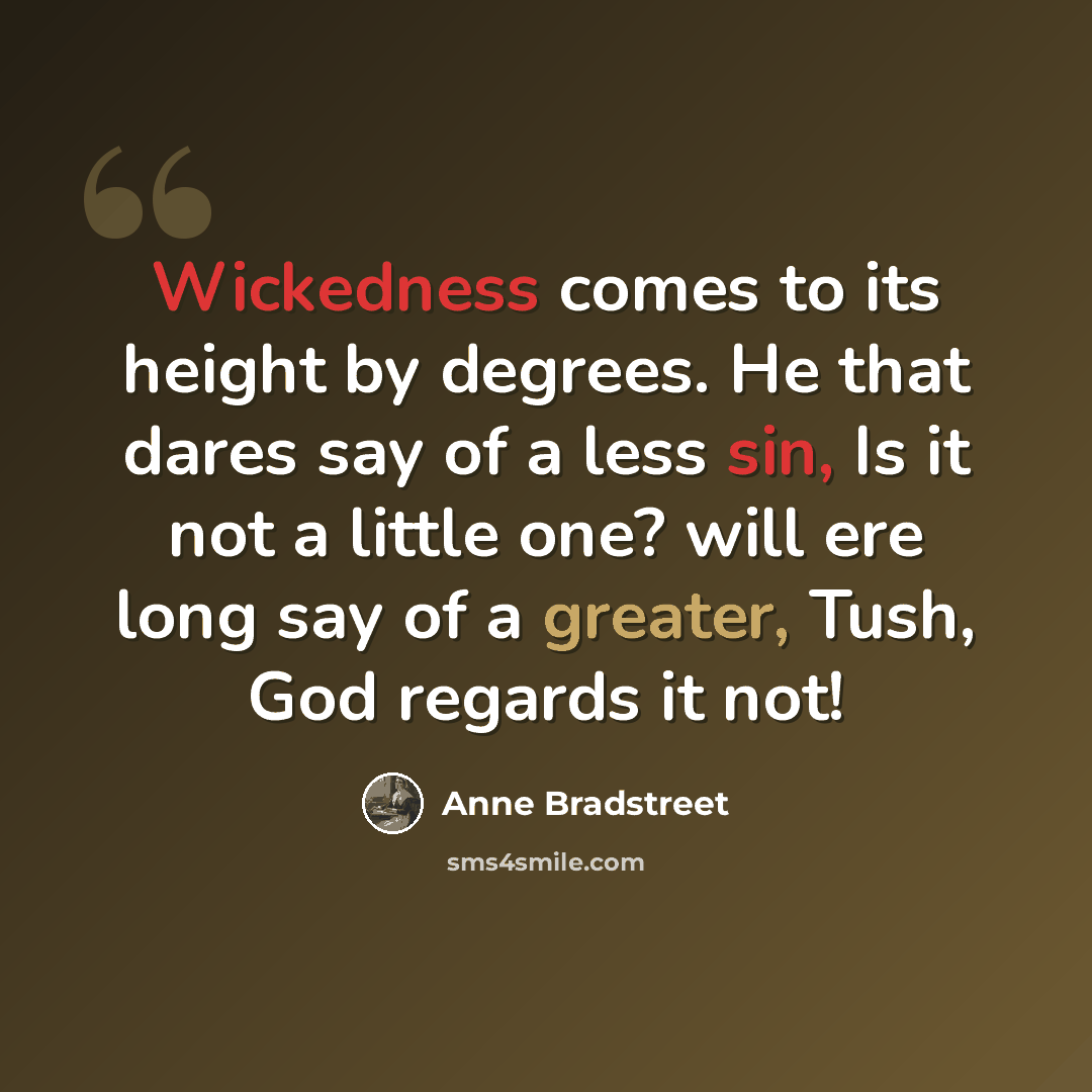 “Wickedness comes to its height by degrees. He that dares say of a less sin, Is it not a little one? will ere long say of a greater, Tush, God regards it not!” quote by Anne Bradstreet