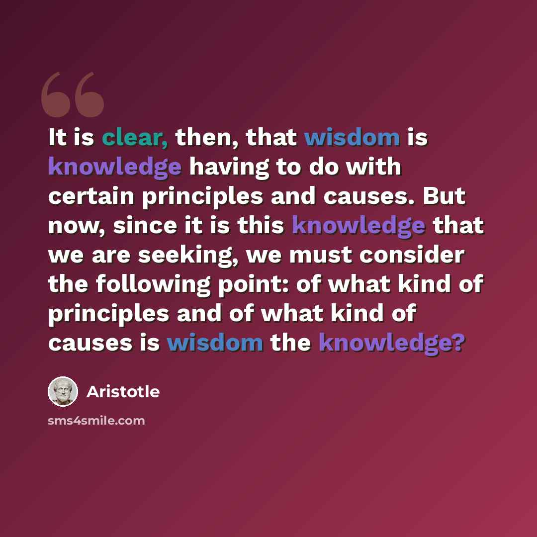 “It is clear, then, that wisdom is knowledge having to do with certain principles and causes. But now, since it is this knowledge that we are seeking, we must consider the following point: of what kind of principles and of what kind of causes is wisdom the knowledge?” quote by Aristotle