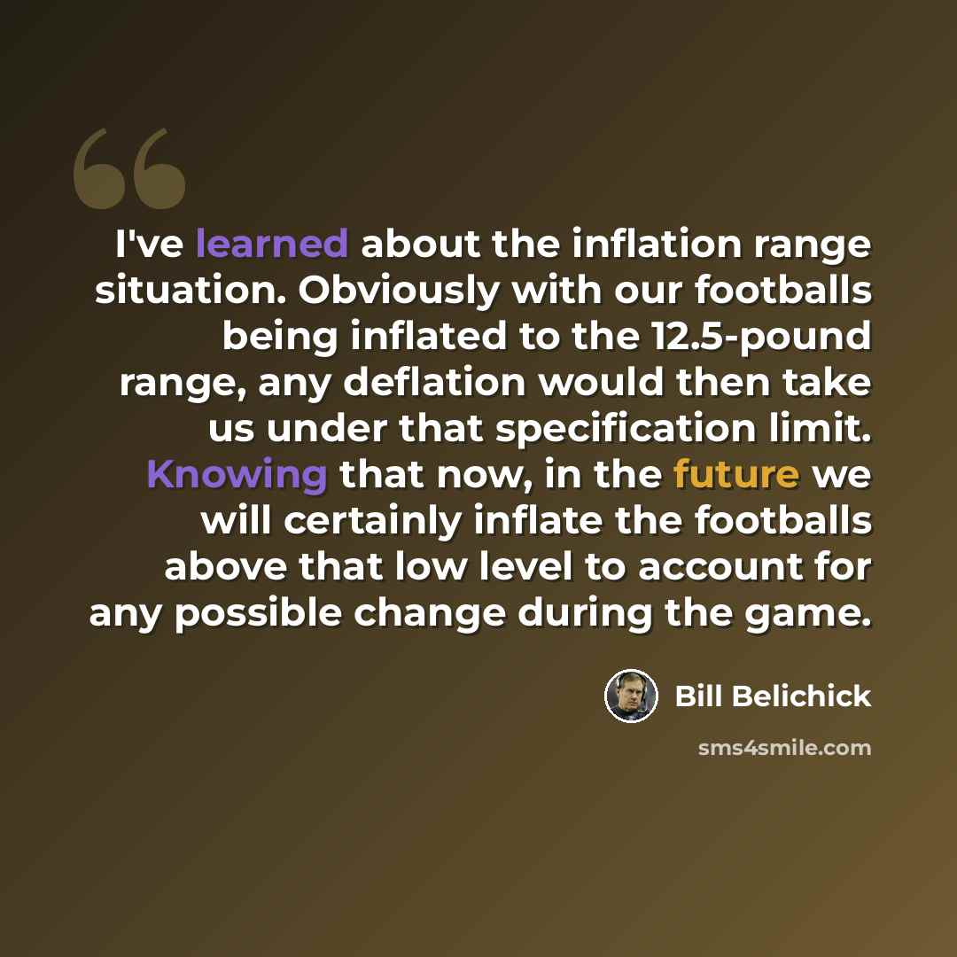 “I've learned about the inflation range situation. Obviously with our footballs being inflated to the 12.5-pound range, any deflation would then take us under that specification limit. Knowing that now, in the future we will certainly inflate the footballs above that low level to account for any…” quote by Bill Belichick