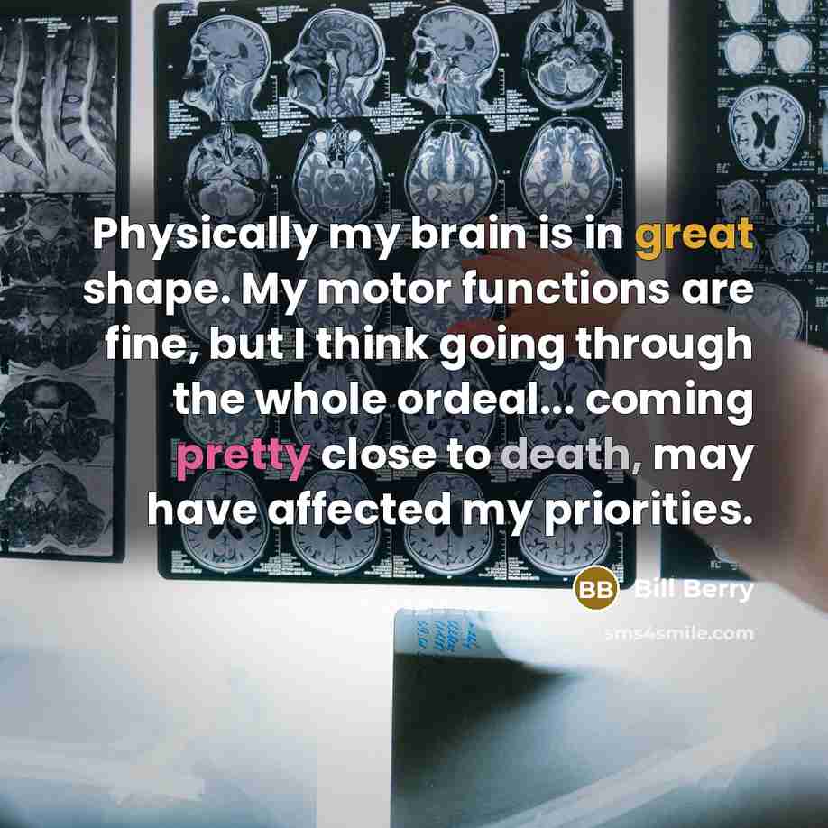 “Physically my brain is in great shape. My motor functions are fine, but I think going through the whole ordeal... coming pretty close to death, may have affected my priorities.” quote by Bill Berry