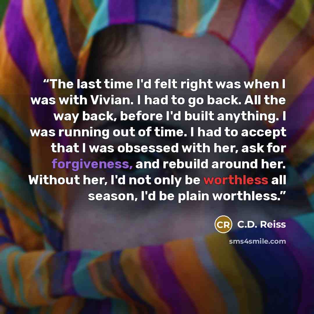 “The last time I'd felt right was when I was with Vivian. I had to go back. All the way back, before I'd built anything. I was running out of time. I had to accept that I was obsessed with her, ask for forgiveness, and rebuild around her. Without her, I'd not only be worthless all season, I'd be…” quote by C.D. Reiss