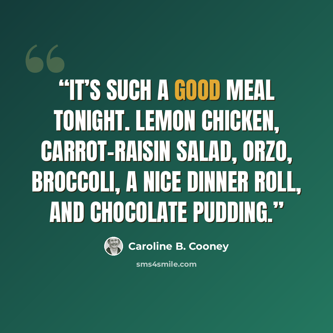“It’s such a good meal tonight. Lemon chicken, carrot-raisin salad, orzo, broccoli, a nice dinner roll, and chocolate pudding.” quote by Caroline B. Cooney