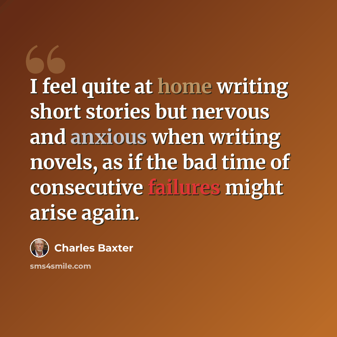 “I feel quite at home writing short stories but nervous and anxious when writing novels, as if the bad time of consecutive failures might arise again.” quote by Charles Baxter