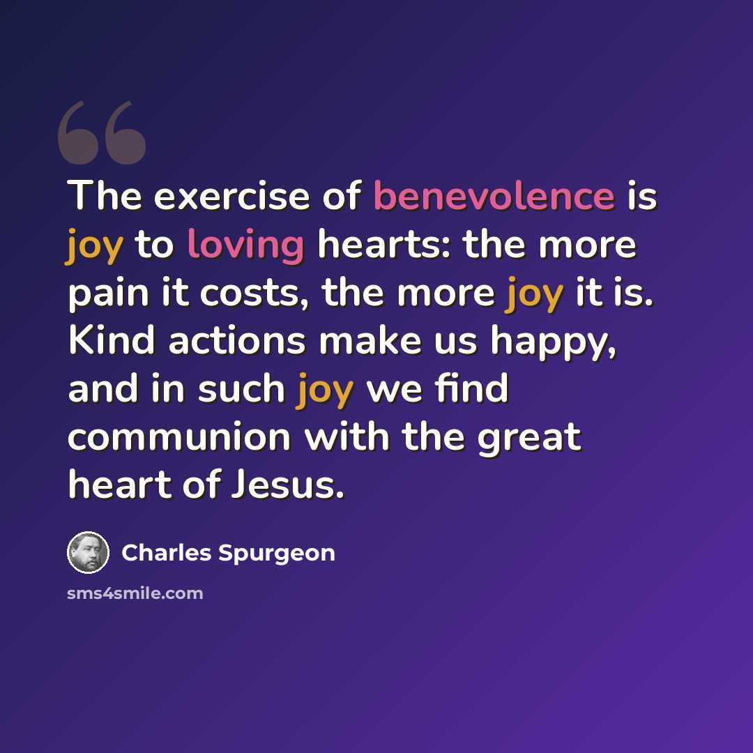 “The exercise of benevolence is joy to loving hearts: the more pain it costs, the more joy it is. Kind actions make us happy, and in such joy we find communion with the great heart of Jesus.” quote by Charles Spurgeon