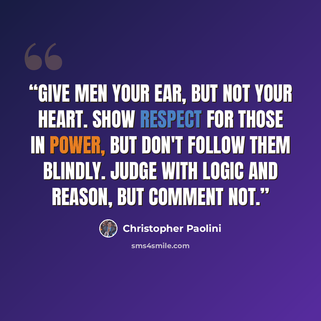 “Give men your ear, but not your heart. Show respect for those in power, but don't follow them blindly. Judge with logic and reason, but comment not.” quote by Christopher Paolini