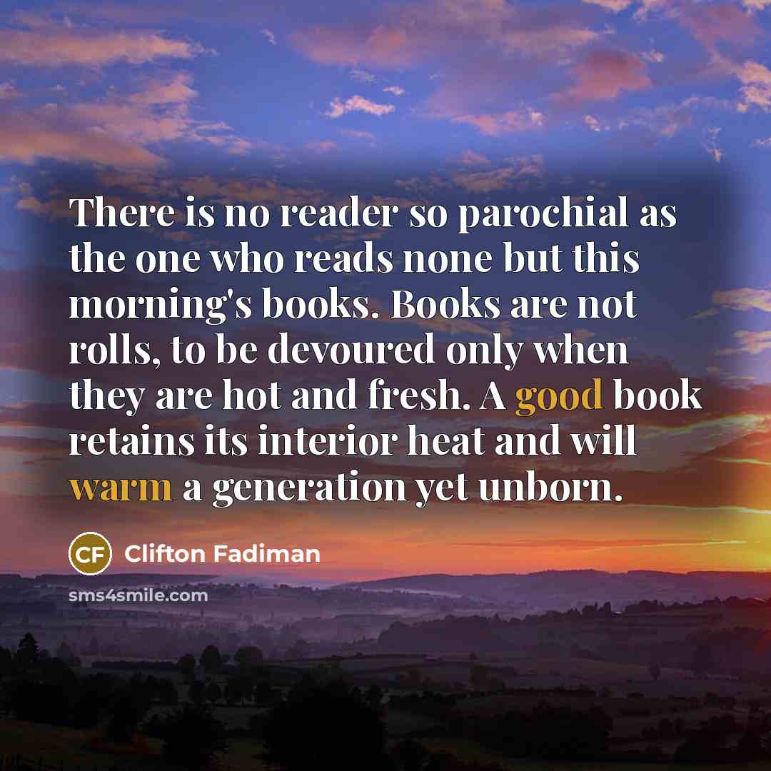 “There is no reader so parochial as the one who reads none but this morning's books. Books are not rolls, to be devoured only when they are hot and fresh. A good book retains its interior heat and will warm a generation yet unborn.” quote by Clifton Fadiman
