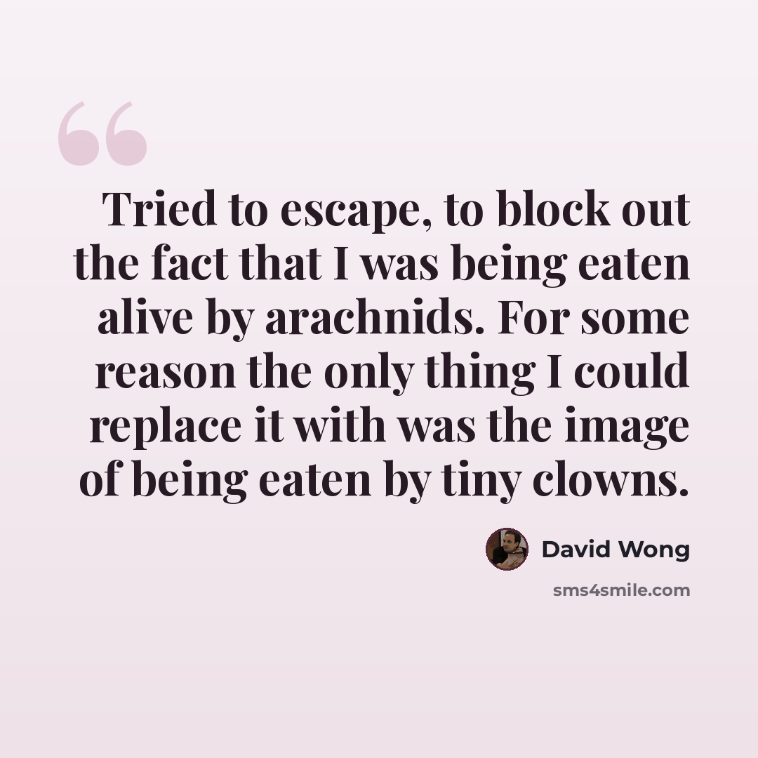 “Tried to escape, to block out the fact that I was being eaten alive by arachnids. For some reason the only thing I could replace it with was the image of being eaten by tiny clowns.” quote by David Wong