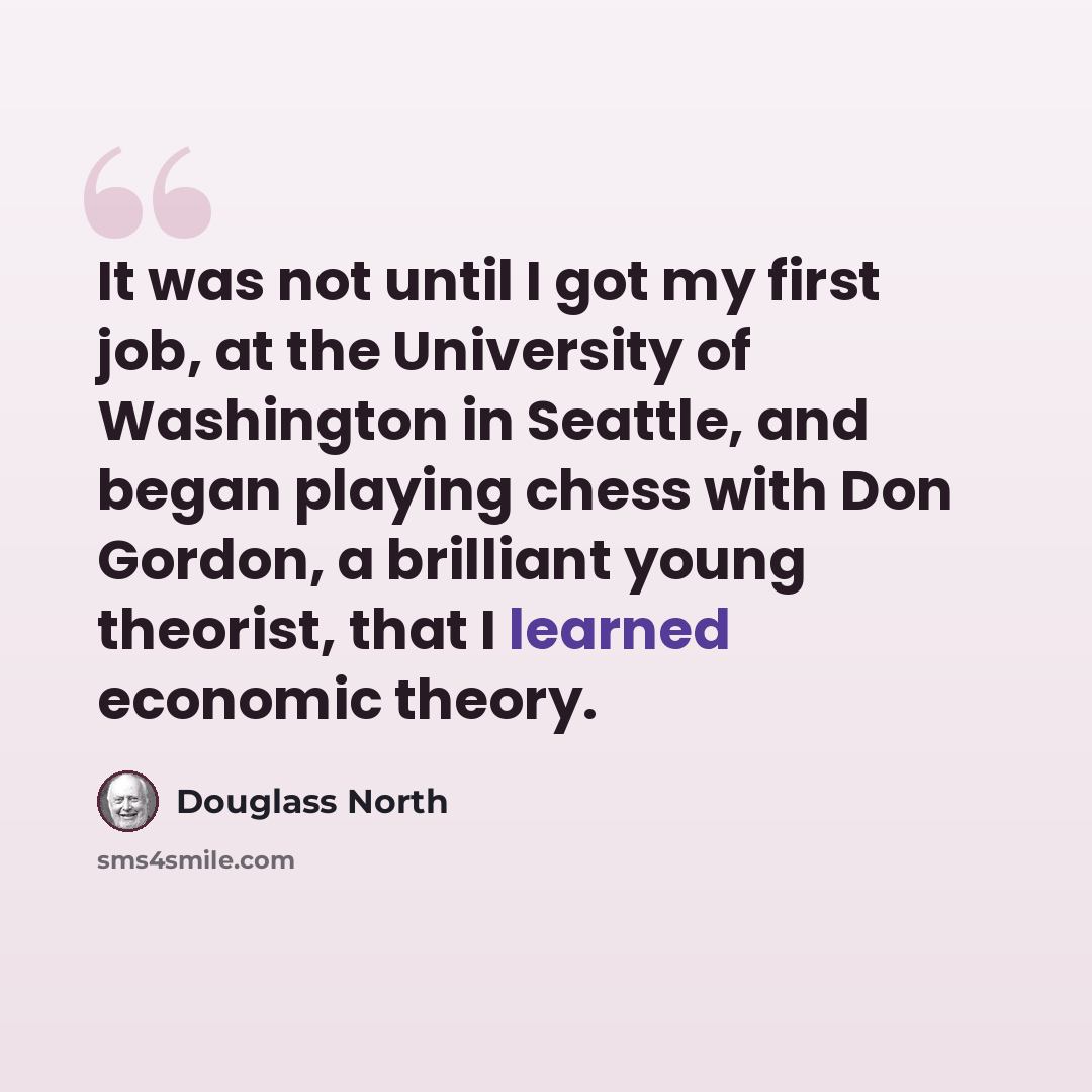 “It was not until I got my first job, at the University of Washington in Seattle, and began playing chess with Don Gordon, a brilliant young theorist, that I learned economic theory.” quote by Douglass North