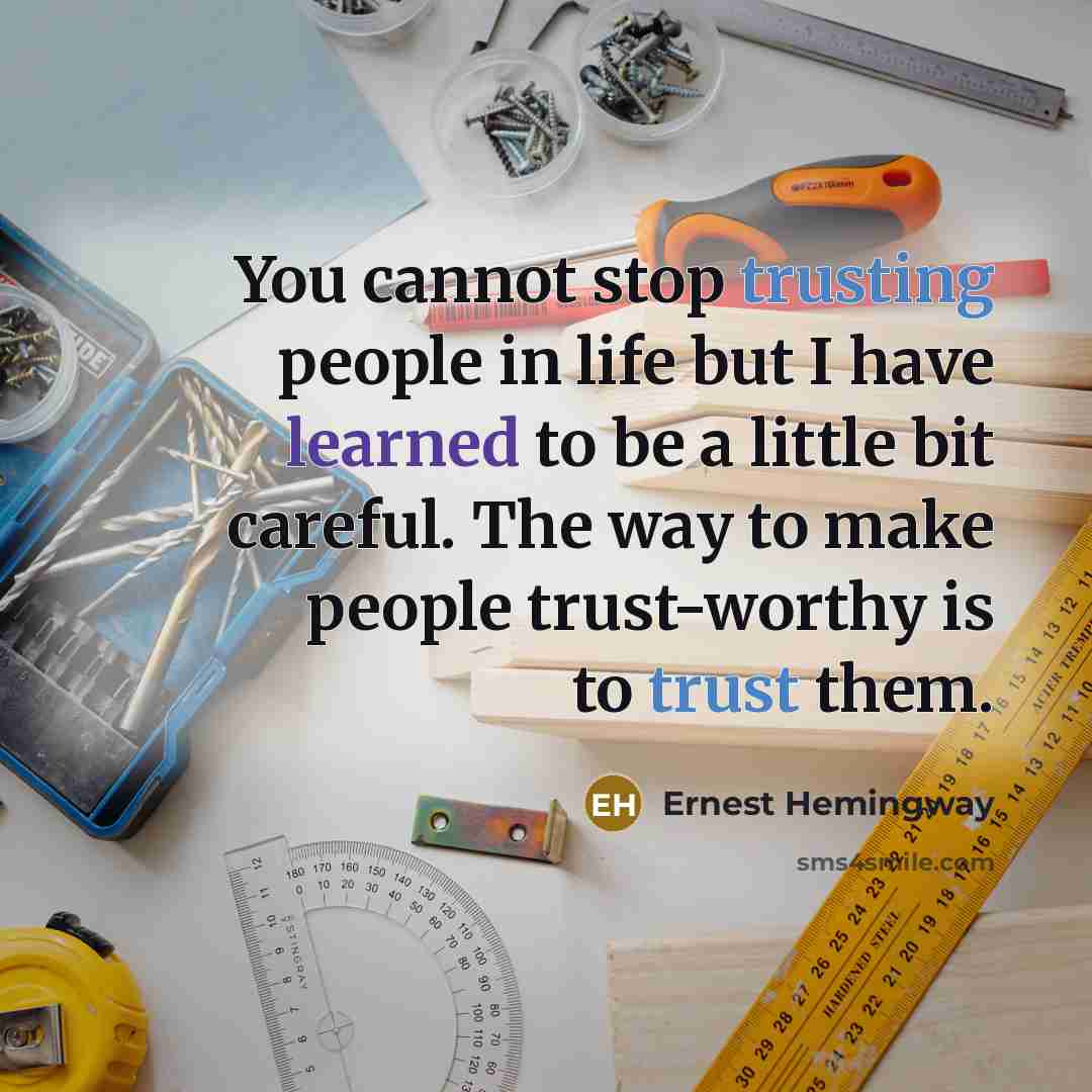 “You cannot stop trusting people in life but I have learned to be a little bit careful. The way to make people trust-worthy is to trust them.” quote by Ernest Hemingway