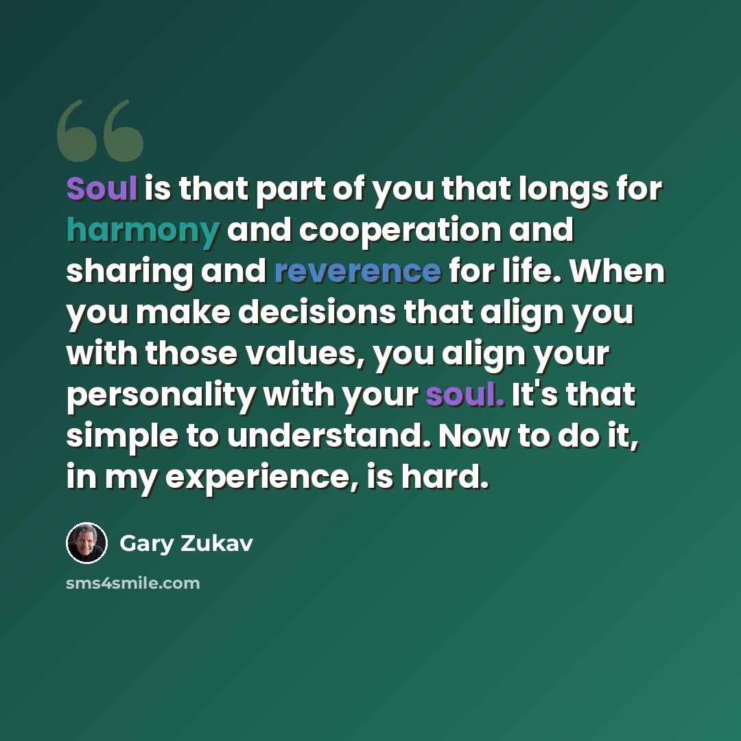 “Soul is that part of you that longs for harmony and cooperation and sharing and reverence for life. When you make decisions that align you with those values, you align your personality with your soul. It's that simple to understand. Now to do it, in my experience, is hard.” quote by Gary Zukav