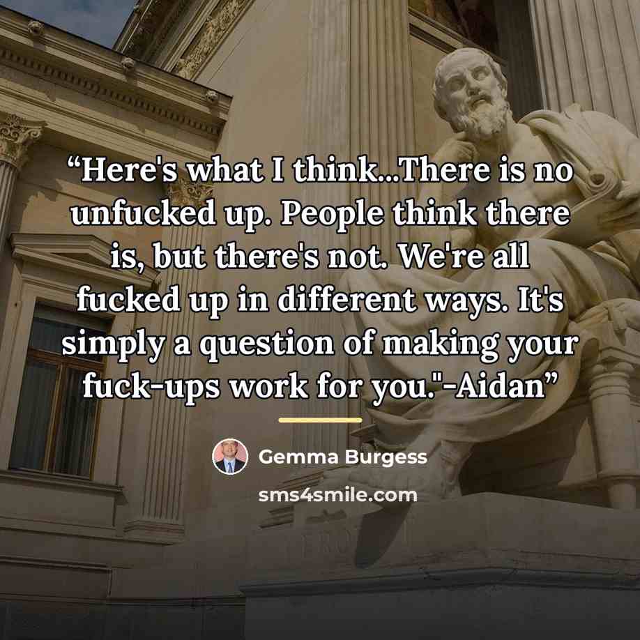 “Here's what I think...There is no unfucked up. People think there is, but there's not. We're all fucked up in different ways. It's simply a question of making your fuck-ups work for you."-Aidan” quote by Gemma Burgess