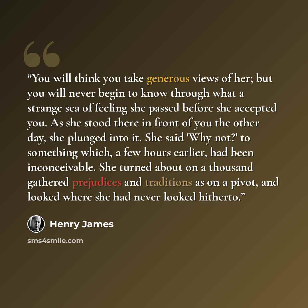 “You will think you take generous views of her; but you will never begin to know through what a strange sea of feeling she passed before she accepted you. As she stood there in front of you the other day, she plunged into it. She said 'Why not?' to something which, a few hours earlier, had been…” quote by Henry James