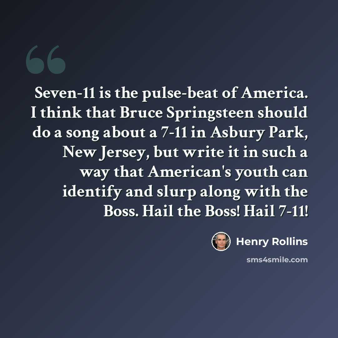 “Seven-11 is the pulse-beat of America. I think that Bruce Springsteen should do a song about a 7-11 in Asbury Park, New Jersey, but write it in such a way that American's youth can identify and slurp along with the Boss. Hail the Boss! Hail 7-11!” quote by Henry Rollins