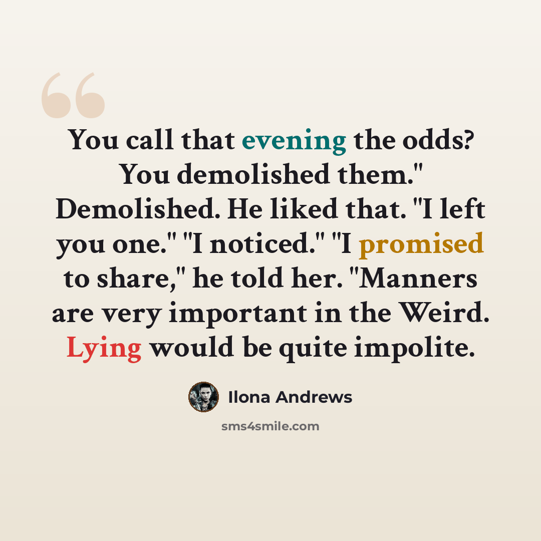 “You call that evening the odds? You demolished them." Demolished. He liked that. "I left you one." "I noticed." "I promised to share," he told her. "Manners are very important in the Weird. Lying would be quite impolite.” quote by Ilona Andrews