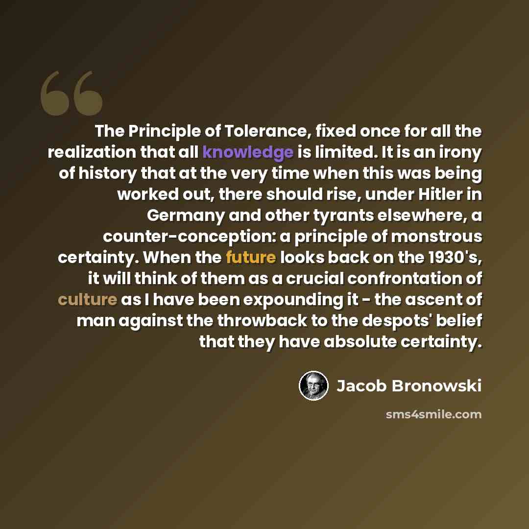 “The Principle of Tolerance, fixed once for all the realization that all knowledge is limited. It is an irony of history that at the very time when this was being worked out, there should rise, under Hitler in Germany and other tyrants elsewhere, a counter-conception: a principle of monstrous…” quote by Jacob Bronowski