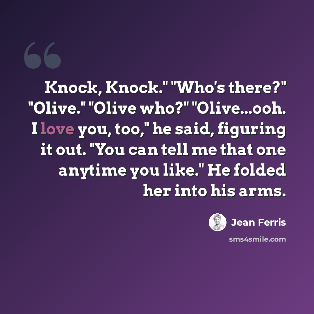 “Knock, Knock." "Who's there?" "Olive." "Olive who?" "Olive...ooh. I love you, too," he said, figuring it out. "You can tell me that one anytime you like." He folded her into his arms.” quote by Jean Ferris