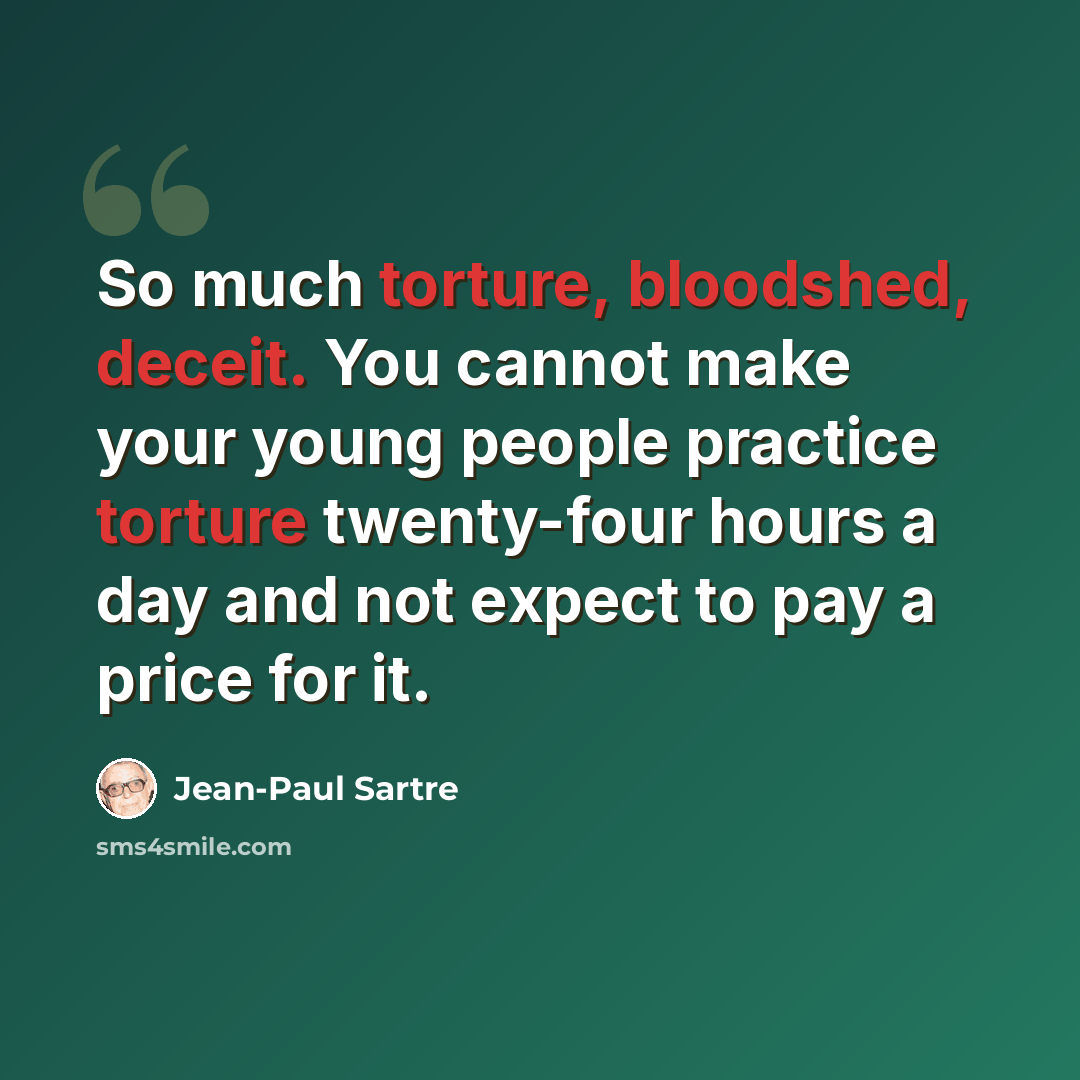 “So much torture, bloodshed, deceit. You cannot make your young people practice torture twenty-four hours a day and not expect to pay a price for it.” quote by Jean-Paul Sartre