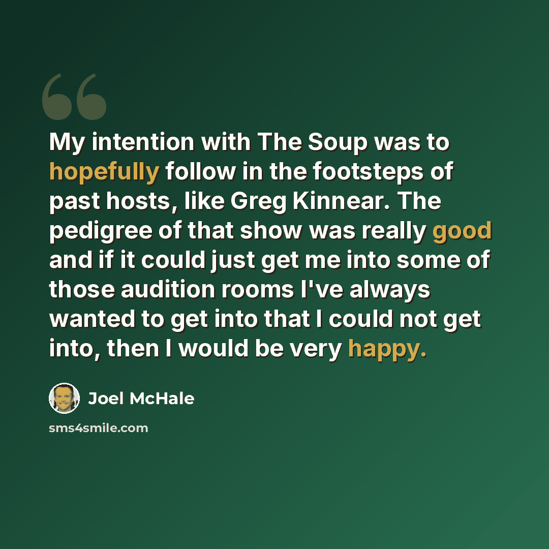 “My intention with The Soup was to hopefully follow in the footsteps of past hosts, like Greg Kinnear. The pedigree of that show was really good and if it could just get me into some of those audition rooms I've always wanted to get into that I could not get into, then I would be very happy.” quote by Joel McHale