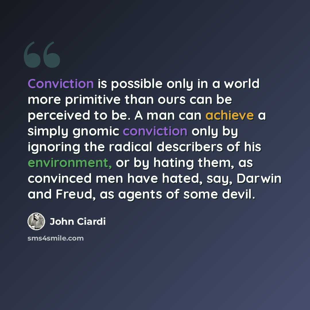 “Conviction is possible only in a world more primitive than ours can be perceived to be. A man can achieve a simply gnomic conviction only by ignoring the radical describers of his environment, or by hating them, as convinced men have hated, say, Darwin and Freud, as agents of some devil.” quote by John Ciardi