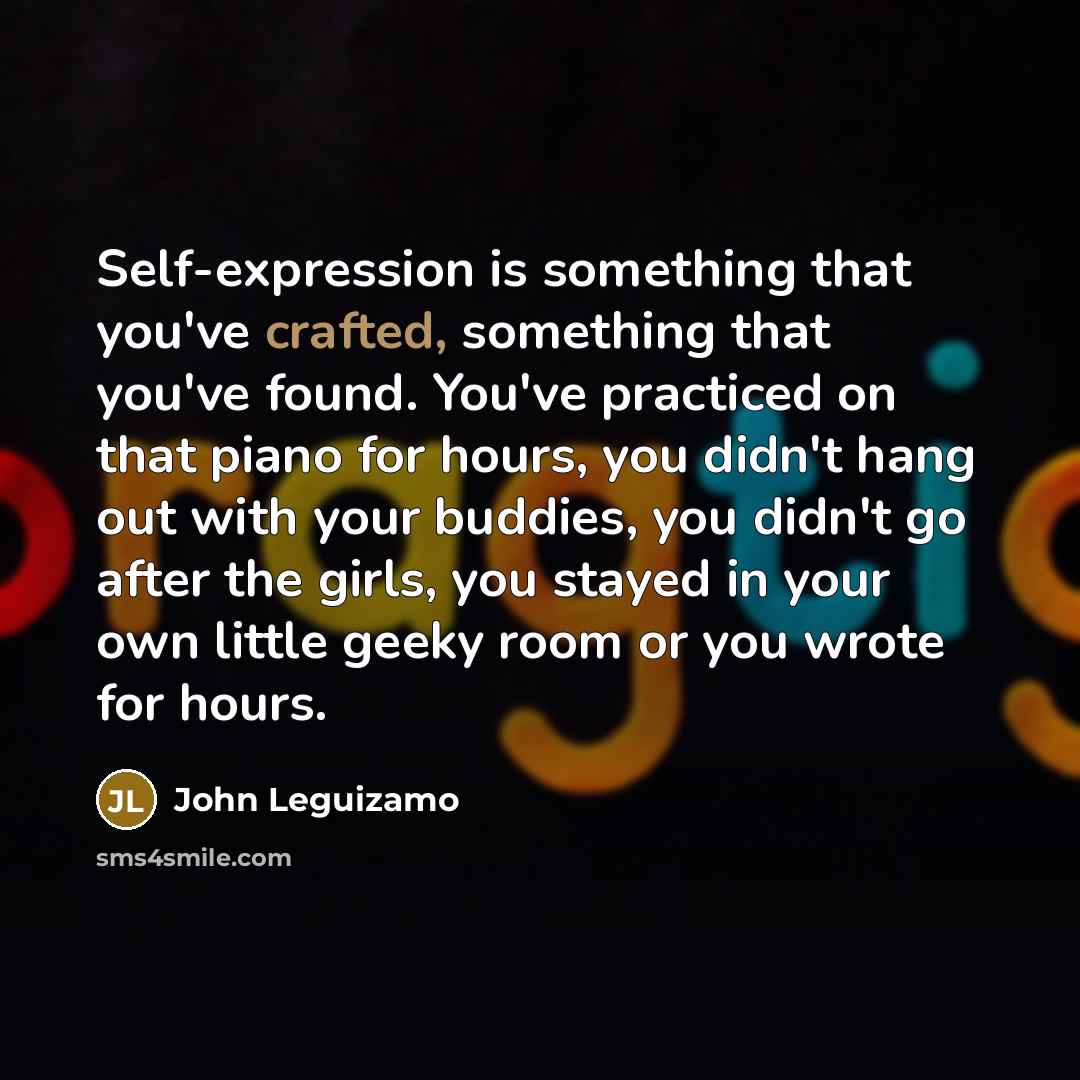“Self-expression is something that you've crafted, something that you've found. You've practiced on that piano for hours, you didn't hang out with your buddies, you didn't go after the girls, you stayed in your own little geeky room or you wrote for hours.” quote by John Leguizamo