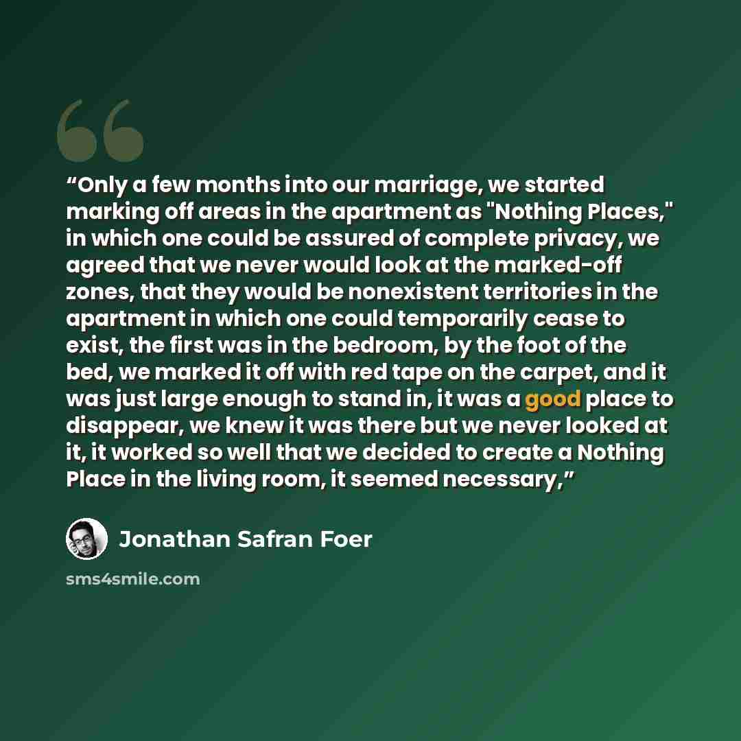“Only a few months into our marriage, we started marking off areas in the apartment as "Nothing Places," in which one could be assured of complete privacy, we agreed that we never would look at the marked-off zones, that they would be nonexistent territories in the apartment in which one could…” quote by Jonathan Safran Foer