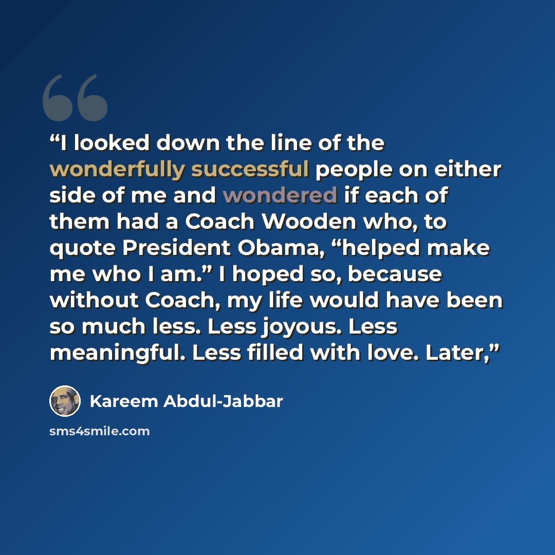 “I looked down the line of the wonderfully successful people on either side of me and wondered if each of them had a Coach Wooden who, to quote President Obama, “helped make me who I am.” I hoped so, because without Coach, my life would have been so much less. Less joyous. Less meaningful. Less…” quote by Kareem Abdul-Jabbar