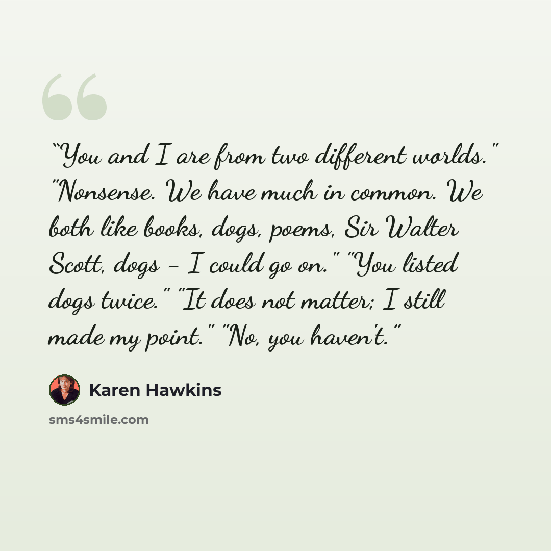 “You and I are from two different worlds." "Nonsense. We have much in common. We both like books, dogs, poems, Sir Walter Scott, dogs - I could go on." "You listed dogs twice." "It does not matter; I still made my point." "No, you haven't.” quote by Karen Hawkins