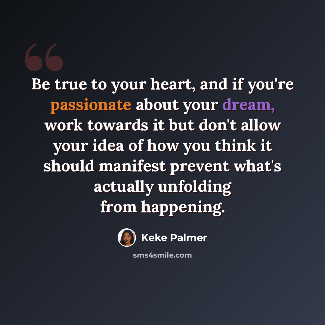 “Be true to your heart, and if you're passionate about your dream, work towards it but don't allow your idea of how you think it should manifest prevent what's actually unfolding from happening.” quote by Keke Palmer