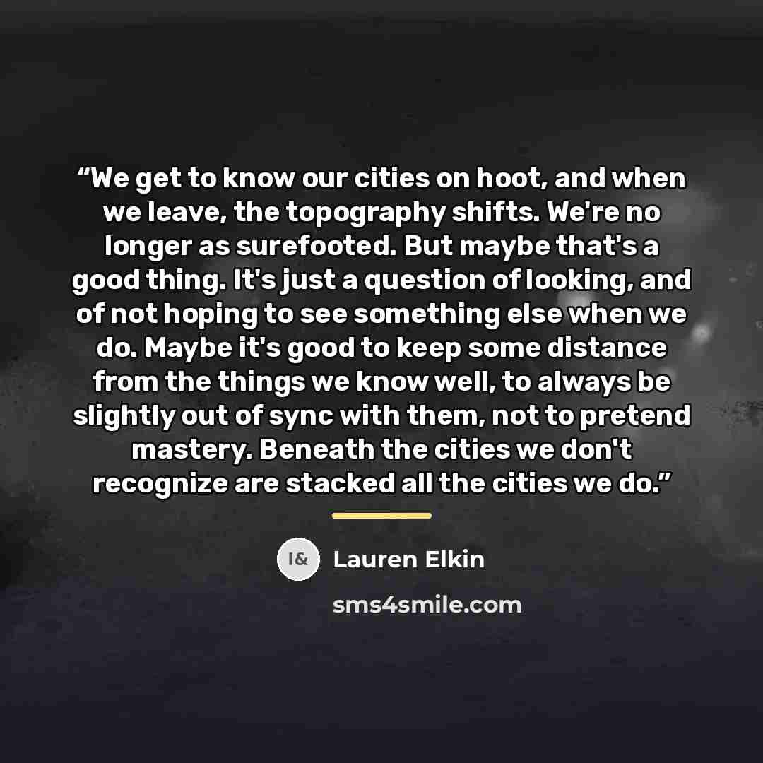 “We get to know our cities on hoot, and when we leave, the topography shifts. We're no longer as surefooted. But maybe that's a good thing. It's just a question of looking, and of not hoping to see something else when we do. Maybe it's good to keep some distance from the things we know well, to…” quote by Lauren Elkin
