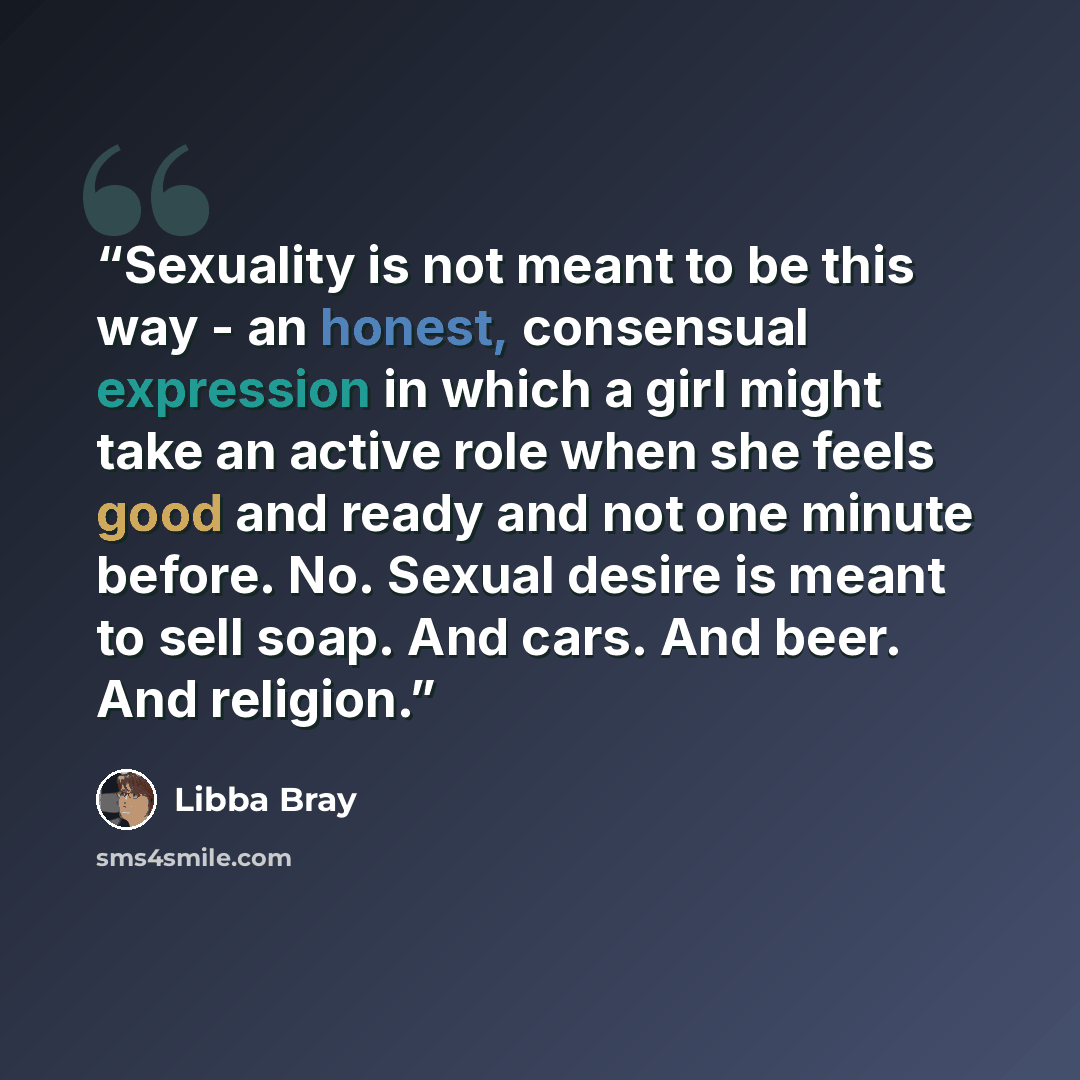 “Sexuality is not meant to be this way - an honest, consensual expression in which a girl might take an active role when she feels good and ready and not one minute before. No. Sexual desire is meant to sell soap. And cars. And beer. And religion.” quote by Libba Bray