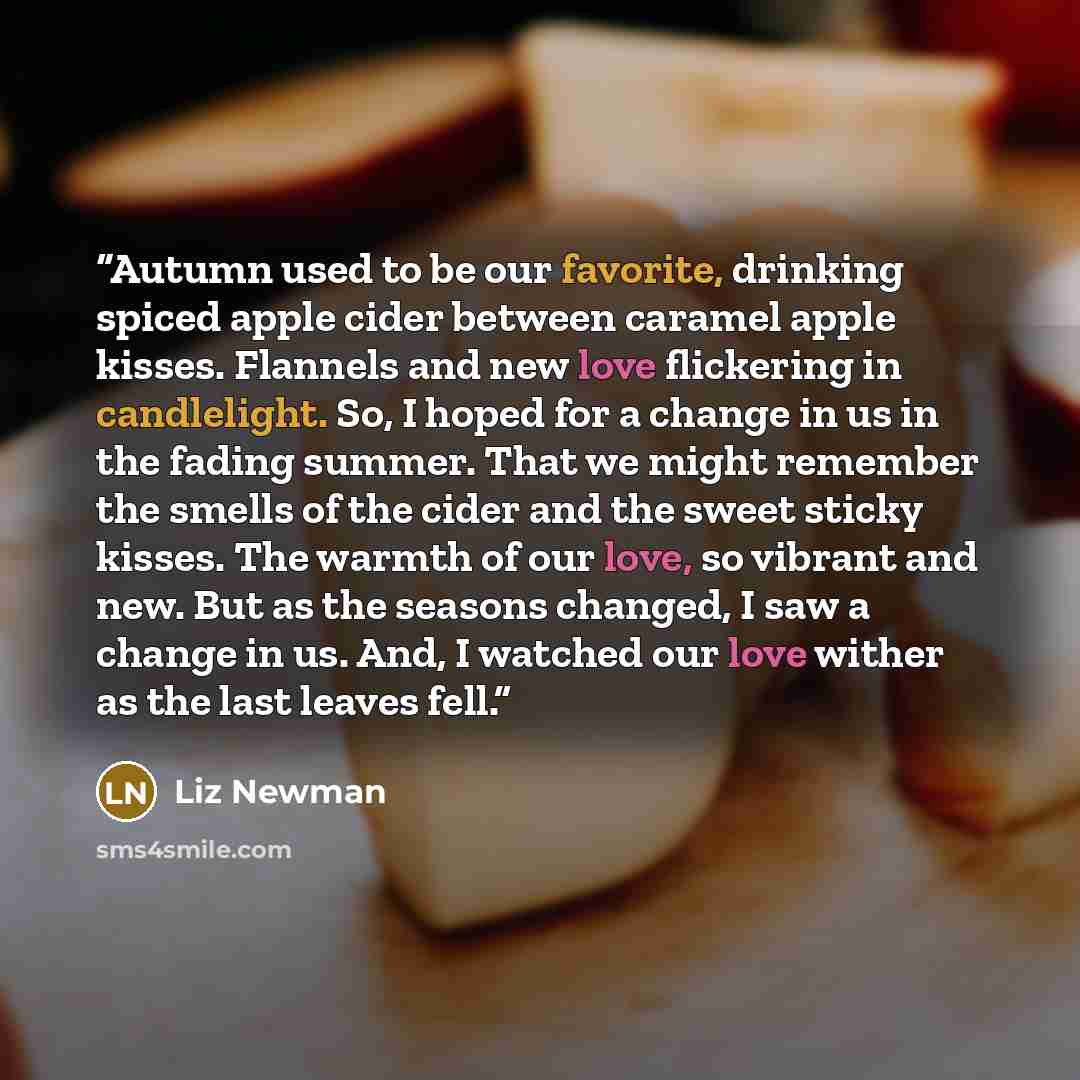 “Autumn used to be our favorite, drinking spiced apple cider between caramel apple kisses. Flannels and new love flickering in candlelight. So, I hoped for a change in us in the fading summer. That we might remember the smells of the cider and the sweet sticky kisses. The warmth of our love, so…” quote by Liz Newman