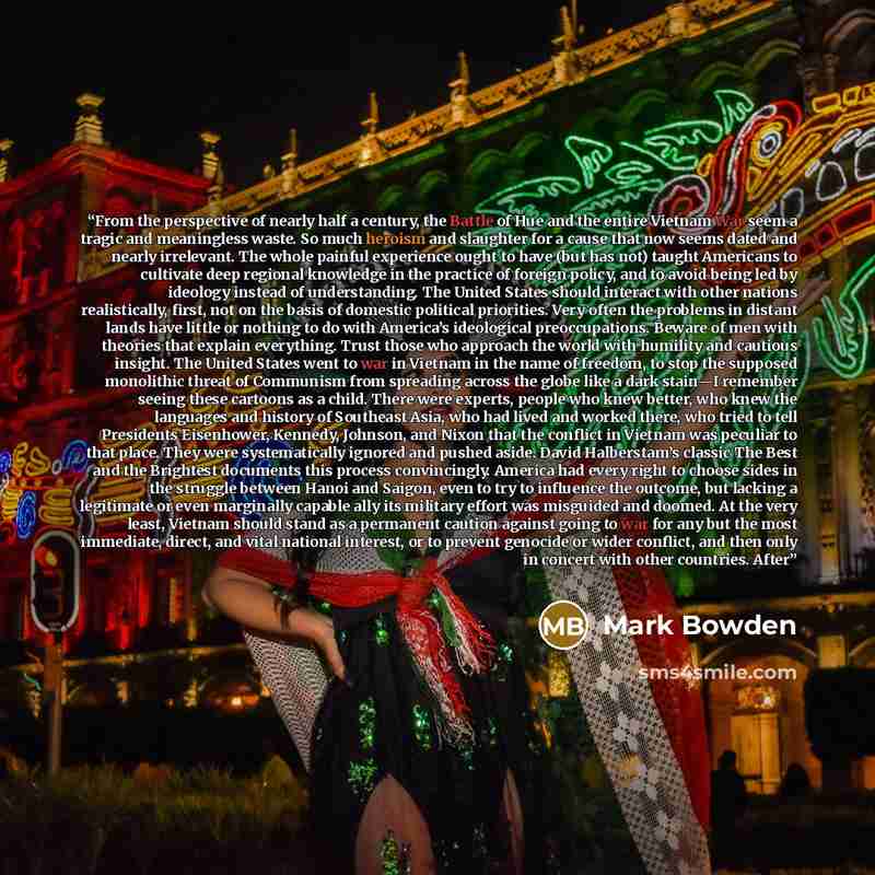 “From the perspective of nearly half a century, the Battle of Hue and the entire Vietnam War seem a tragic and meaningless waste. So much heroism and slaughter for a cause that now seems dated and nearly irrelevant. The whole painful experience ought to have (but has not) taught Americans to…” quote by Mark Bowden