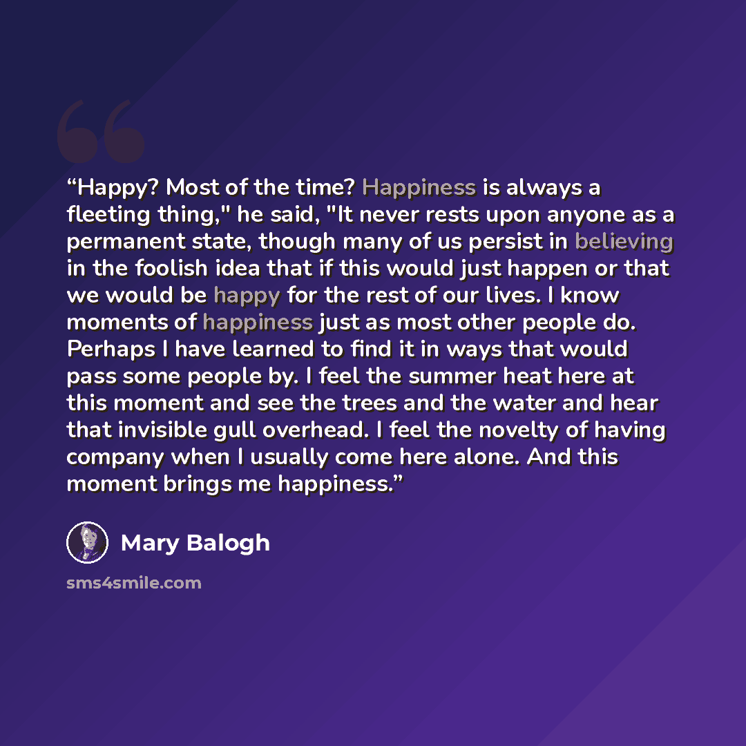 “Happy? Most of the time? Happiness is always a fleeting thing," he said, "It never rests upon anyone as a permanent state, though many of us persist in believing in the foolish idea that if this would just happen or that we would be happy for the rest of our lives. I know moments of happiness just…” quote by Mary Balogh