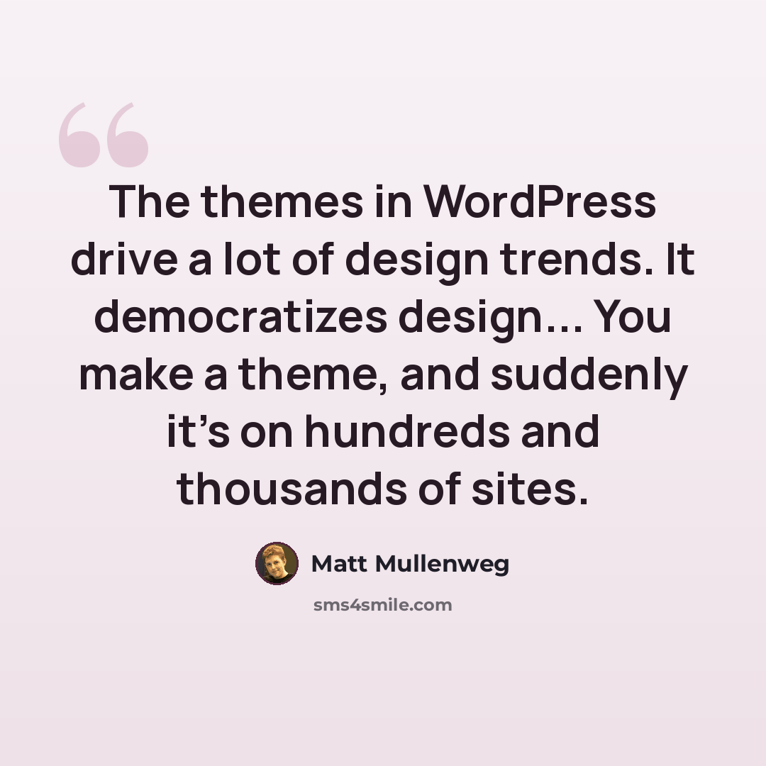 “The themes in WordPress drive a lot of design trends. It democratizes design... You make a theme, and suddenly it's on hundreds and thousands of sites.” quote by Matt Mullenweg