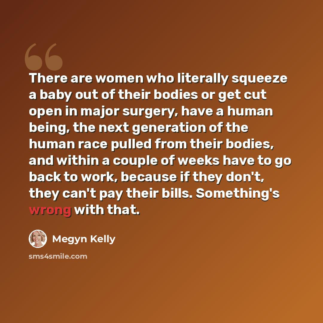 “There are women who literally squeeze a baby out of their bodies or get cut open in major surgery, have a human being, the next generation of the human race pulled from their bodies, and within a couple of weeks have to go back to work, because if they don't, they can't pay their bills…” quote by Megyn Kelly
