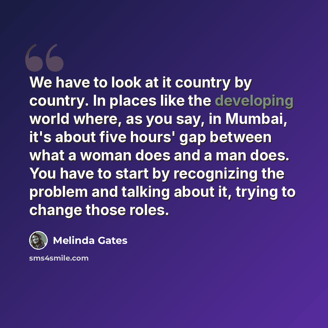“We have to look at it country by country. In places like the developing world where, as you say, in Mumbai, it's about five hours' gap between what a woman does and a man does. You have to start by recognizing the problem and talking about it, trying to change those roles.” quote by Melinda Gates