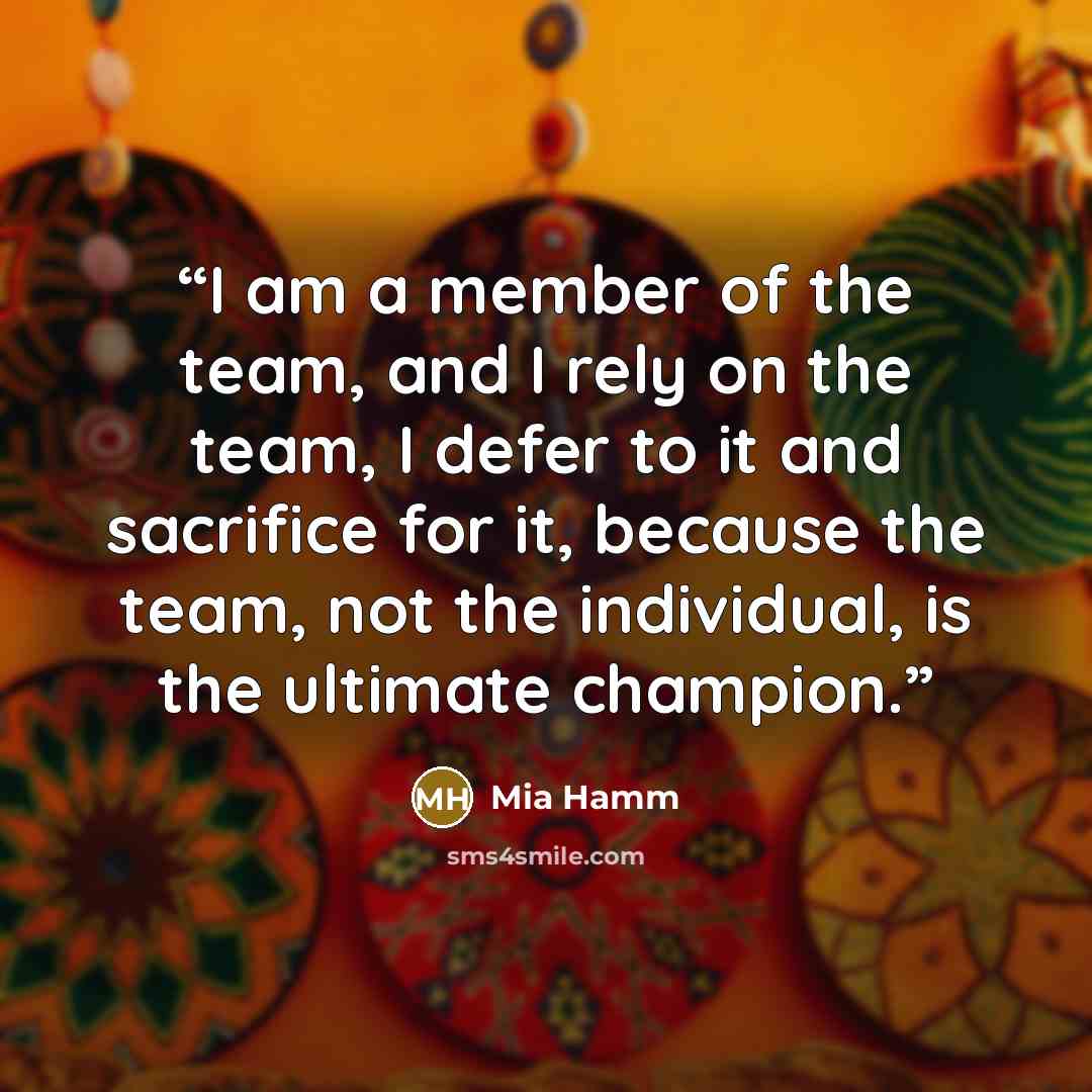 “I am a member of the team, and I rely on the team, I defer to it and sacrifice for it, because the team, not the individual, is the ultimate champion.” quote by Mia Hamm