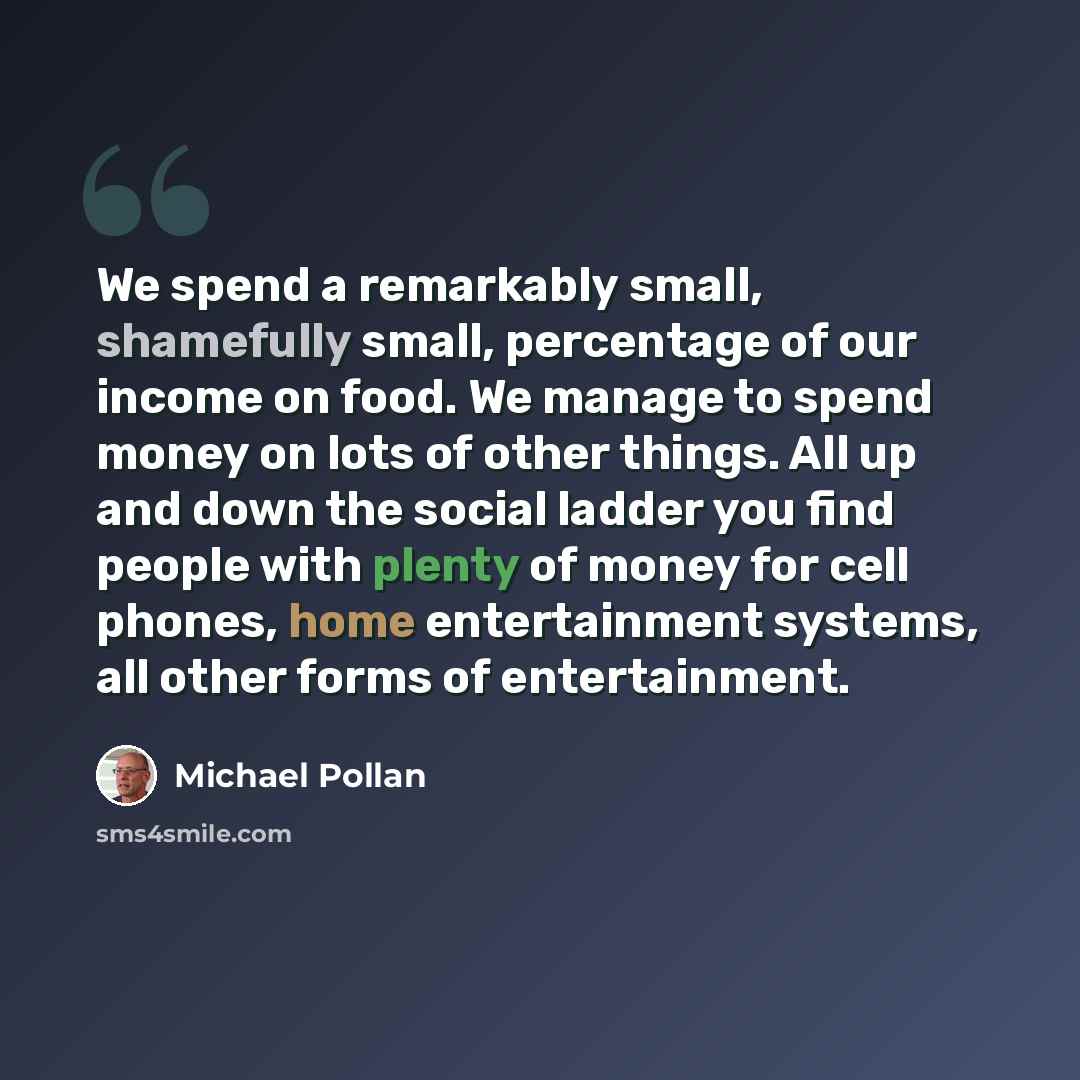 “We spend a remarkably small, shamefully small, percentage of our income on food. We manage to spend money on lots of other things. All up and down the social ladder you find people with plenty of money for cell phones, home entertainment systems, all other forms of entertainment.” quote by Michael Pollan