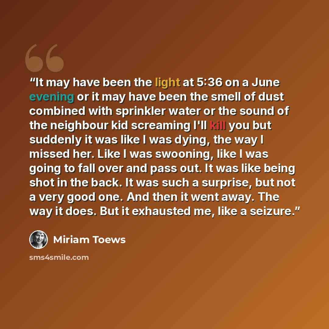 “It may have been the light at 5:36 on a June evening or it may have been the smell of dust combined with sprinkler water or the sound of the neighbour kid screaming I'll kill you but suddenly it was like I was dying, the way I missed her. Like I was swooning, like I was going to fall over and pass…” quote by Miriam Toews