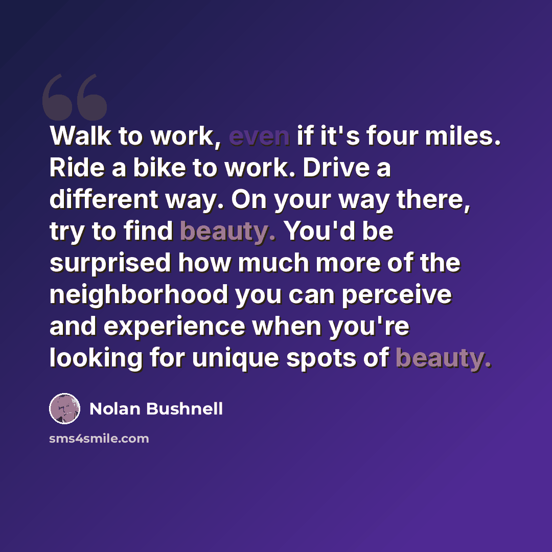 “Walk to work, even if it's four miles. Ride a bike to work. Drive a different way. On your way there, try to find beauty. You'd be surprised how much more of the neighborhood you can perceive and experience when you're looking for unique spots of beauty.” quote by Nolan Bushnell