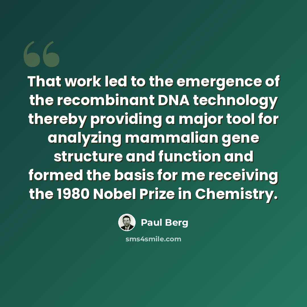 “That work led to the emergence of the recombinant DNA technology thereby providing a major tool for analyzing mammalian gene structure and function and formed the basis for me receiving the 1980 Nobel Prize in Chemistry.” quote by Paul Berg