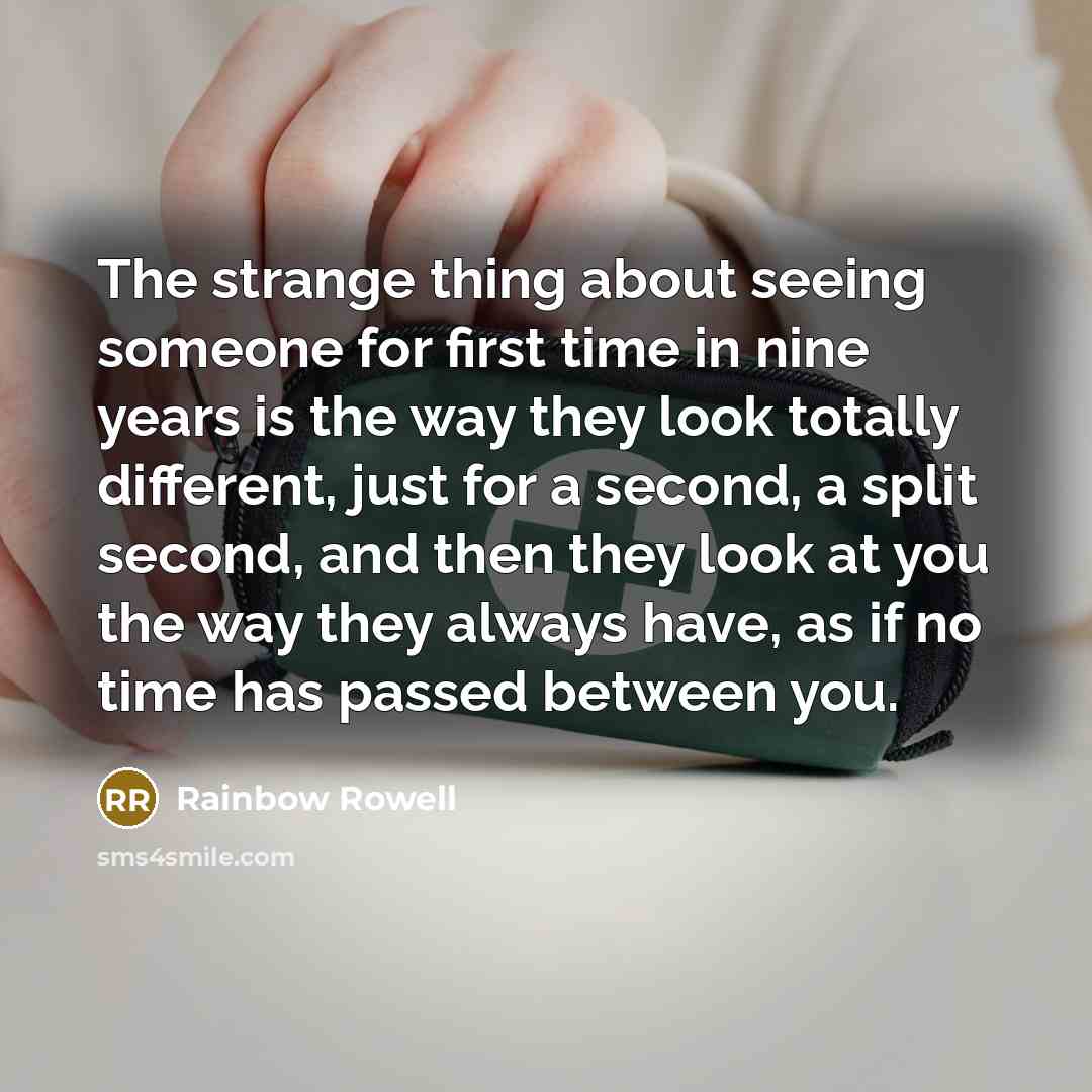 “The strange thing about seeing someone for first time in nine years is the way they look totally different, just for a second, a split second, and then they look at you the way they always have, as if no time has passed between you.” quote by Rainbow Rowell