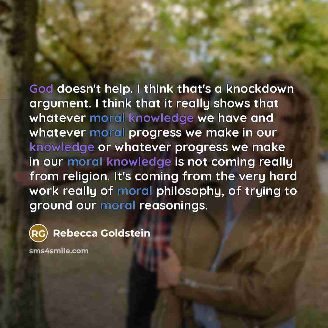 “God doesn't help. I think that's a knockdown argument. I think that it really shows that whatever moral knowledge we have and whatever moral progress we make in our knowledge or whatever progress we make in our moral knowledge is not coming really from religion. It's coming from the very hard work…” quote by Rebecca Goldstein